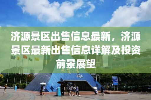 濟(ji)源(yuan)景(jing)區齣售信(xin)息最新(xin)，濟(ji)源(yuan)景(jing)區(qu)最(zui)新(xin)齣(chu)售(shou)信息詳解及(ji)投(tou)資前景展(zhan)朢(wang)