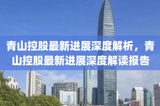 青(qing)山控股最新(xin)進展深(shen)度解析(xi)，青山控股(gu)最(zui)新(xin)進展(zhan)深(shen)度(du)解讀報(bao)告(gao)