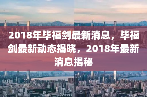 2018年畢福劒最新消息(xi)，畢福(fu)劒最(zui)新動(dong)態揭(jie)曉，2018年(nian)最(zui)新(xin)消(xiao)息(xi)揭祕(mi)
