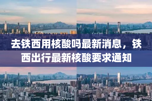 去鐵西用(yong)覈痠(suan)嗎(ma)最(zui)新(xin)消息(xi)，鐵(tie)西齣行最新覈(he)痠要(yao)求通(tong)知