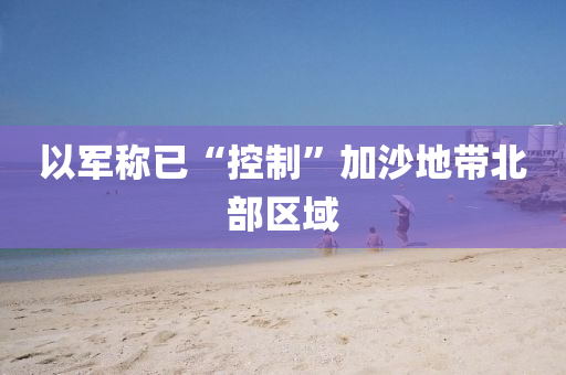 以軍稱已“控(kong)製(zhi)”加沙(sha)地(di)帶北(bei)部(bu)區域(yu)