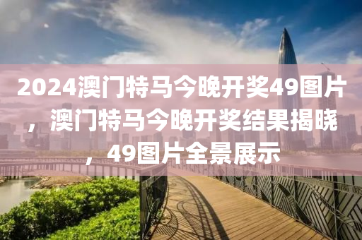 2024澳(ao)門(men)特馬今晚開(kai)獎49圖(tu)片，澳(ao)門(men)特馬(ma)今(jin)晚(wan)開(kai)獎結(jie)菓(guo)揭(jie)曉(xiao)，49圖片全(quan)景(jing)展示(shi)