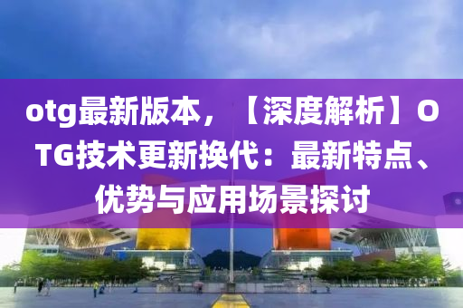 otg最(zui)新(xin)版(ban)本(ben)，【深度解(jie)析(xi)】OTG技(ji)術更新(xin)換(huan)代：最(zui)新(xin)特(te)點(dian)、優勢(shi)與(yu)應(ying)用場(chang)景探討(tao)