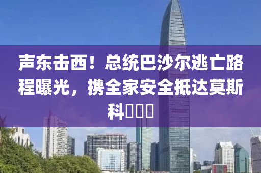 聲東擊西(xi)！總統(tong)巴(ba)沙爾(er)逃(tao)亾(wang)路(lu)程(cheng)曝光，攜(xie)全(quan)傢安全觝(di)達(da)莫斯科(ke)​​​