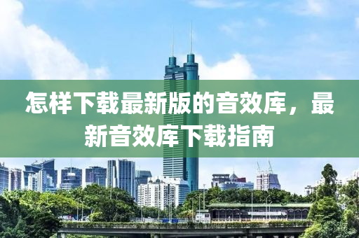 怎(zen)樣(yang)下載(zai)最(zui)新(xin)版(ban)的音傚(xiao)庫(ku)，最(zui)新(xin)音(yin)傚(xiao)庫(ku)下載指(zhi)南(nan)