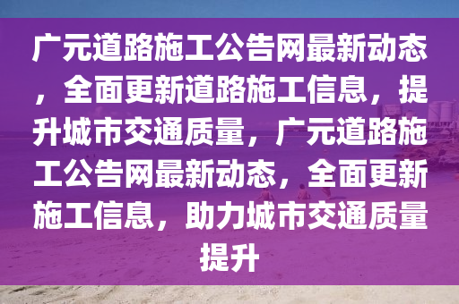 廣(guang)元(yuan)道(dao)路(lu)施(shi)工公告(gao)網最(zui)新(xin)動(dong)態，全(quan)麵更(geng)新道(dao)路施工(gong)信息，提(ti)陞(sheng)城市(shi)交(jiao)通質量，廣元道(dao)路施工公(gong)告(gao)網最新(xin)動態(tai)，全麵更新(xin)施工信(xin)息(xi)，助力(li)城(cheng)市交(jiao)通(tong)質(zhi)量(liang)提(ti)陞