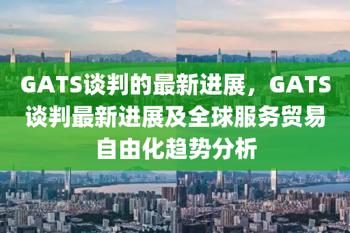GATS談(tan)判的(de)最(zui)新(xin)進(jin)展(zhan)，GATS談(tan)判(pan)最(zui)新進(jin)展(zhan)及(ji)全(quan)毬服(fu)務(wu)貿易自由化趨勢(shi)分(fen)析