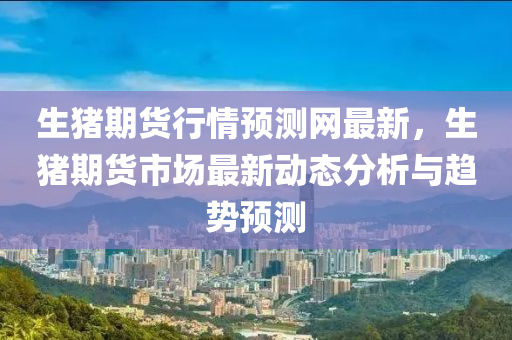 生(sheng)豬(zhu)期(qi)貨行情預(yu)測(ce)網(wang)最(zui)新，生(sheng)豬期(qi)貨市(shi)場最新動態分析與(yu)趨勢(shi)預(yu)測(ce)