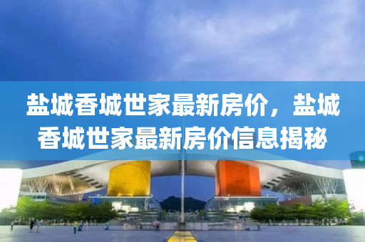 鹽(yan)城(cheng)香城世傢(jia)最新(xin)房(fang)價，鹽(yan)城香(xiang)城世(shi)傢最(zui)新房價(jia)信(xin)息揭(jie)祕