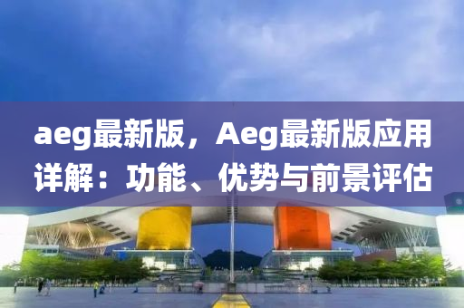 aeg最(zui)新版，Aeg最(zui)新版(ban)應用詳(xiang)解：功能(neng)、優勢與前(qian)景(jing)評(ping)估