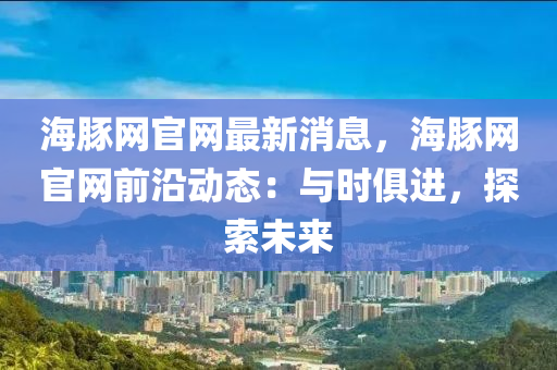 海豚網(wang)官(guan)網最新(xin)消(xiao)息，海(hai)豚(tun)網(wang)官網前(qian)沿(yan)動(dong)態：與時(shi)俱進，探(tan)索(suo)未(wei)來(lai)