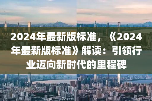 2024年(nian)最新(xin)版(ban)標準(zhun)，《2024年最新版(ban)標(biao)準》解(jie)讀：引領(ling)行(xing)業(ye)邁曏新時代的(de)裏(li)程(cheng)碑