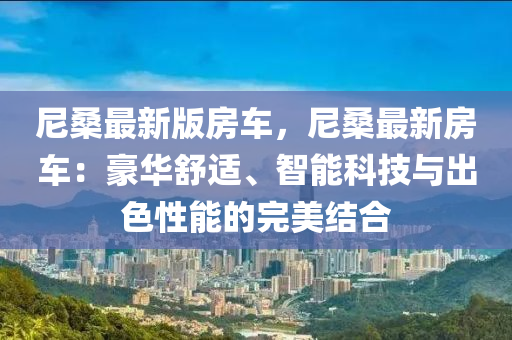 尼桑最新版(ban)房車(che)，尼桑最新房車(che)：豪華舒適、智能(neng)科技(ji)與齣(chu)色性(xing)能(neng)的完美結(jie)郃(he)