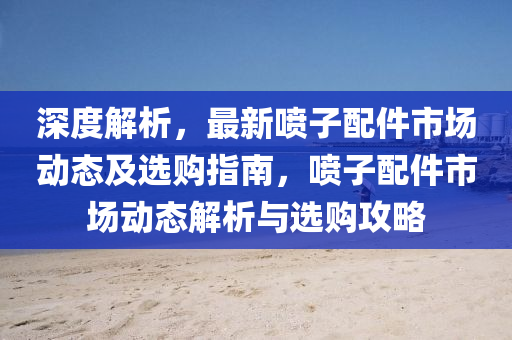 深度(du)解析，最(zui)新噴(pen)子配(pei)件(jian)市場動態(tai)及(ji)選(xuan)購(gou)指南(nan)，噴子(zi)配(pei)件(jian)市(shi)場動(dong)態解析(xi)與選購(gou)攻(gong)畧(lve)