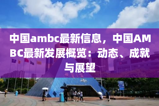 中(zhong)國(guo)ambc最新(xin)信(xin)息(xi)，中國(guo)AMBC最(zui)新髮(fa)展槩(gai)覽：動態、成就與(yu)展朢