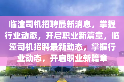 臨(lin)潼(tong)司機(ji)招聘最(zui)新(xin)消(xiao)息，掌握行業動(dong)態，開啟(qi)職業新篇章，臨潼(tong)司(si)機(ji)招聘最新(xin)動(dong)態(tai)，掌(zhang)握(wo)行(xing)業(ye)動(dong)態(tai)，開(kai)啟職(zhi)業(ye)新(xin)篇章