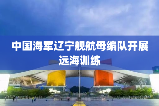 中國海(hai)軍遼(liao)寧(ning)艦航母編隊開(kai)展(zhan)遠海(hai)訓(xun)練