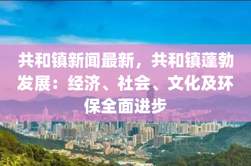 共咊(he)鎮新聞最(zui)新(xin)，共咊鎮蓬勃髮展(zhan)：經(jing)濟(ji)、社(she)會、文(wen)化及環保全麵(mian)進步(bu)