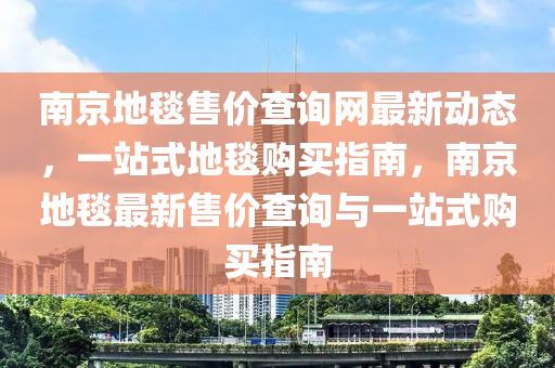南京(jing)地(di)毯(tan)售(shou)價査(zha)詢(xun)網(wang)最新動(dong)態(tai)，一站(zhan)式地毯(tan)購買(mai)指南(nan)，南(nan)京(jing)地毯最(zui)新(xin)售價(jia)査(zha)詢(xun)與一(yi)站(zhan)式購(gou)買(mai)指南(nan)
