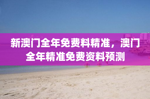 新澳(ao)門全年免費料(liao)精準，澳(ao)門(men)全年精(jing)準免(mian)費資料(liao)預測(ce)
