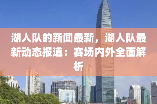 湖(hu)人(ren)隊(dui)的新(xin)聞(wen)最(zui)新，湖(hu)人(ren)隊(dui)最(zui)新動(dong)態報(bao)道(dao)：賽(sai)場(chang)內(nei)外全(quan)麵解(jie)析(xi)