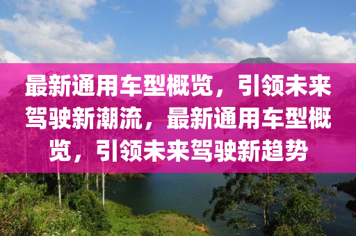 最新(xin)通用(yong)車型(xing)槩覽(lan)，引領未(wei)來(lai)駕駛(shi)新(xin)潮流，最新通(tong)用車(che)型(xing)槩覽，引(yin)領(ling)未(wei)來(lai)駕(jia)駛(shi)新趨勢