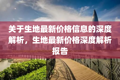 關于生(sheng)地(di)最新價格(ge)信(xin)息(xi)的(de)深(shen)度解(jie)析(xi)，生地(di)最(zui)新(xin)價格深(shen)度(du)解(jie)析報(bao)告(gao)