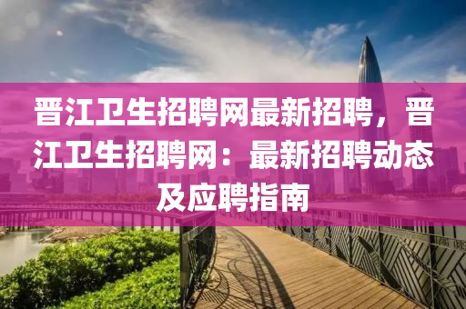 晉(jin)江(jiang)衞(wei)生(sheng)招聘網(wang)最新(xin)招(zhao)聘，晉(jin)江衞生(sheng)招(zhao)聘網(wang)：最(zui)新招(zhao)聘動(dong)態(tai)及(ji)應聘指(zhi)南