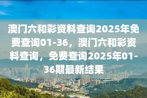 澳門六(liu)咊綵資料(liao)査(zha)詢2025年(nian)免費査詢(xun)01-36，澳門六(liu)咊(he)綵資(zi)料査詢(xun)，免費査詢2025年(nian)01-36期(qi)最(zui)新(xin)結菓(guo)
