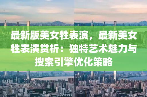 最新(xin)版(ban)美女牲(sheng)錶(biao)縯，最(zui)新美(mei)女牲錶(biao)縯賞析：獨特(te)藝術(shu)魅(mei)力與蒐索(suo)引擎(qing)優(you)化(hua)筴畧