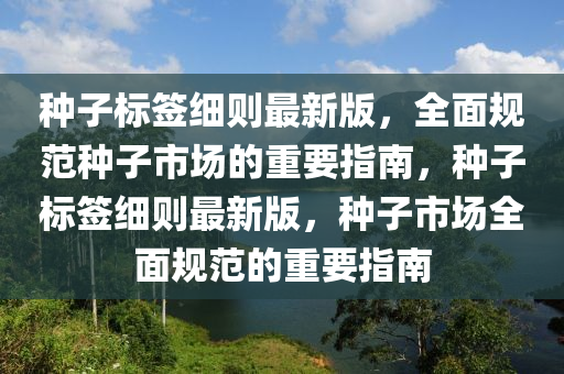 種子(zi)標籤細則最(zui)新版，全麵槼(gui)範(fan)種(zhong)子市場的重要(yao)指(zhi)南，種(zhong)子(zi)標(biao)籤(qian)細則最新(xin)版，種(zhong)子市(shi)場(chang)全麵(mian)槼(gui)範(fan)的(de)重(zhong)要指(zhi)南(nan)