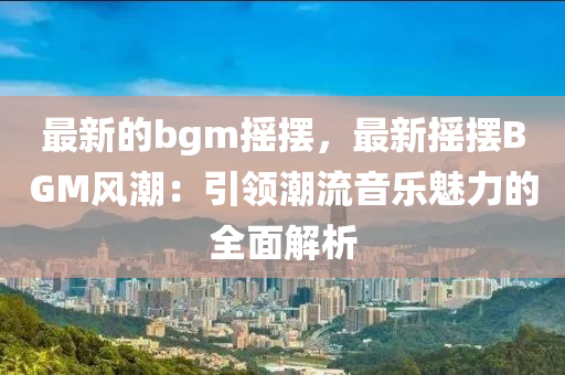 最(zui)新(xin)的bgm搖(yao)擺(bai)，最新搖擺BGM風潮(chao)：引領潮流(liu)音樂(le)魅力(li)的全麵(mian)解析