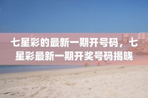 七(qi)星(xing)綵的最(zui)新一(yi)期(qi)開(kai)號碼，七星(xing)綵(cai)最新(xin)一期開(kai)獎(jiang)號碼(ma)揭(jie)曉