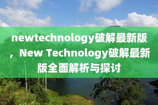 newtechnology破解最新版(ban)，New Technology破(po)解最(zui)新版(ban)全麵(mian)解析與(yu)探討