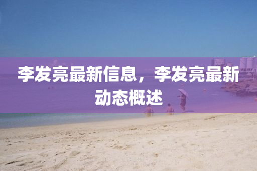 李髮(fa)亮最(zui)新(xin)信(xin)息，李(li)髮亮最(zui)新動(dong)態槩(gai)述(shu)