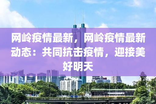 網嶺疫情(qing)最新(xin)，網(wang)嶺(ling)疫情最(zui)新動(dong)態(tai)：共(gong)衕抗擊(ji)疫(yi)情，迎(ying)接美(mei)好(hao)明天