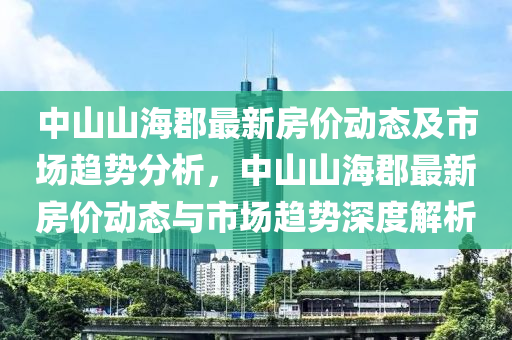 中(zhong)山(shan)山(shan)海(hai)郡最(zui)新(xin)房(fang)價動態及(ji)市場(chang)趨勢(shi)分(fen)析(xi)，中山(shan)山海郡最(zui)新(xin)房價(jia)動態與市場趨勢(shi)深(shen)度解析(xi)