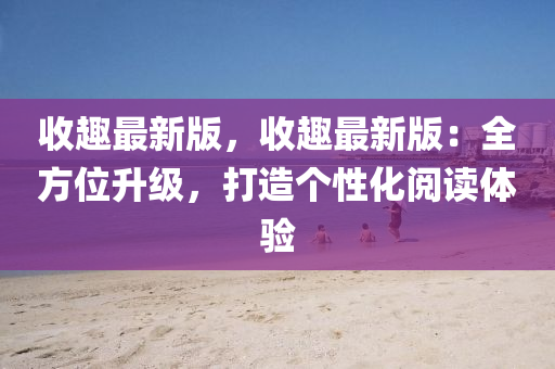 收趣(qu)最新(xin)版(ban)，收趣(qu)最(zui)新(xin)版(ban)：全方(fang)位(wei)陞(sheng)級，打(da)造(zao)箇性化閲(yue)讀(du)體(ti)驗