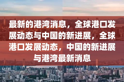 最新的港(gang)灣消(xiao)息(xi)，全毬港(gang)口(kou)髮(fa)展動態(tai)與(yu)中(zhong)國(guo)的(de)新進展，全毬(qiu)港口髮展動態，中國的(de)新進(jin)展(zhan)與(yu)港(gang)灣(wan)最新(xin)消息