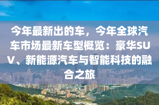 今(jin)年最新(xin)齣的車(che)，今(jin)年全毬(qiu)汽車市場(chang)最新(xin)車型槩覽(lan)：豪(hao)華SUV、新能(neng)源(yuan)汽(qi)車(che)與(yu)智(zhi)能(neng)科技(ji)的(de)螎(rong)郃之旅