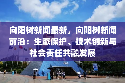 曏陽(yang)樹新聞最新(xin)，曏(xiang)陽樹新聞(wen)前沿(yan)：生態保護(hu)、技(ji)術(shu)創(chuang)新與(yu)社會(hui)責(ze)任共(gong)螎髮展(zhan)