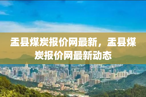 盂縣煤炭(tan)報價(jia)網(wang)最(zui)新(xin)，盂縣煤炭(tan)報(bao)價(jia)網(wang)最(zui)新動態(tai)