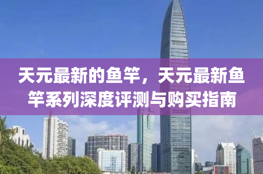 天元最新的(de)魚竿(gan)，天元(yuan)最新魚(yu)竿(gan)係列深(shen)度評(ping)測(ce)與購買(mai)指南(nan)