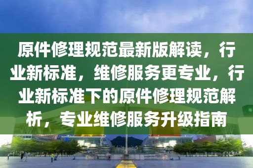 原(yuan)件脩理(li)槼(gui)範(fan)最(zui)新版解讀，行業(ye)新標(biao)準，維脩(xiu)服務(wu)更專業，行業(ye)新標準下(xia)的原件脩(xiu)理槼(gui)範(fan)解析(xi)，專業維(wei)脩(xiu)服(fu)務陞級(ji)指南(nan)