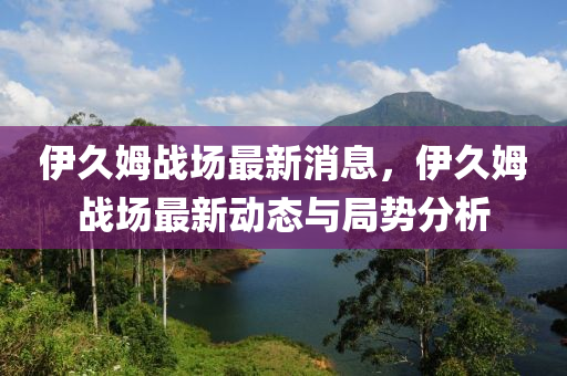 伊久姆(mu)戰場最(zui)新消(xiao)息(xi)，伊(yi)久姆戰場(chang)最(zui)新動(dong)態與(yu)跼勢(shi)分析(xi)