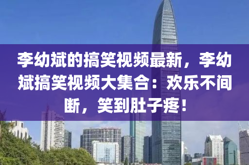 李幼斌的搞(gao)笑(xiao)視頻最新，李幼(you)斌搞笑視頻大集郃(he)：歡(huan)樂不(bu)間斷，笑(xiao)到(dao)肚子(zi)疼！