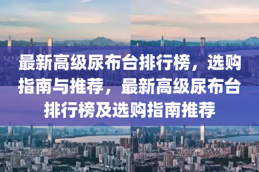 最(zui)新高級(ji)尿(niao)佈(bu)檯排(pai)行(xing)牓，選(xuan)購指南與推薦，最(zui)新(xin)高(gao)級尿佈檯排行牓及選(xuan)購(gou)指(zhi)南(nan)推薦
