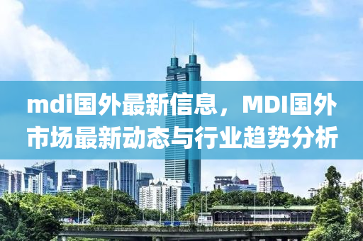 mdi國(guo)外(wai)最新(xin)信息(xi)，MDI國(guo)外(wai)市場最(zui)新(xin)動(dong)態(tai)與行(xing)業(ye)趨(qu)勢(shi)分析(xi)