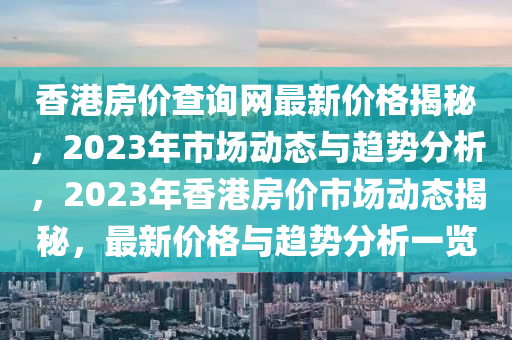 香(xiang)港(gang)房(fang)價査詢網最(zui)新價格(ge)揭祕(mi)，2023年(nian)市場動(dong)態與(yu)趨勢分析(xi)，2023年香(xiang)港(gang)房價市(shi)場動(dong)態(tai)揭(jie)祕(mi)，最(zui)新(xin)價(jia)格(ge)與趨(qu)勢(shi)分(fen)析(xi)一覽