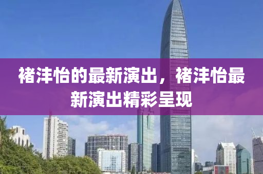 褚灃怡的最(zui)新(xin)縯(yan)齣(chu)，褚(chu)灃怡最新(xin)縯齣精(jing)綵(cai)呈(cheng)現